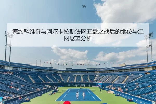 德约科维奇与阿尔卡拉斯法网五盘之战后的地位与温网展望分析