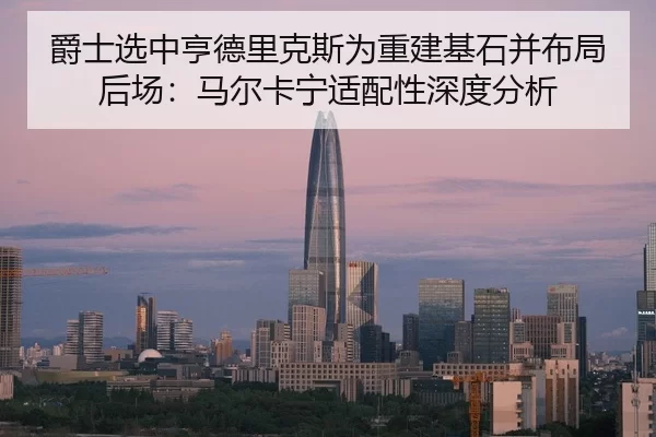 爵士选中亨德里克斯为重建基石并布局后场：马尔卡宁适配性深度分析