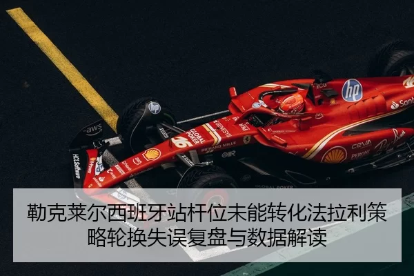 勒克莱尔西班牙站杆位未能转化法拉利策略轮换失误复盘与数据解读