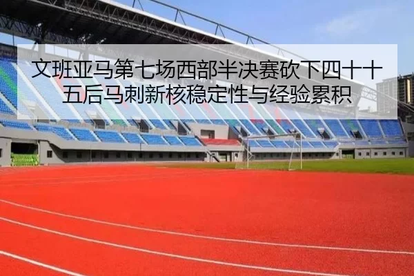 文班亚马第七场西部半决赛砍下四十十五后马刺新核稳定性与经验累积